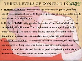 THREE LEVELS OF CONTENT IN ART
1. SEMIOTIC PLANE – this includes the elements and general, technical,
and physical aspects of the work. The mere presence of the material is already
an evidence of its significance.
2. ICONIC PLANE – this includes the choice of the subject which may bear
socio-political implications. The term icon refers to a simple image with a
unique meaning. The semiotic level mainly fits with representational or
figurative art whereas the semiotic plane deals more with abstract art.
3. THEMATIC PLANE – art is viewed in relation to its time, the ideologies
and concerns of that period. The theme is derived from the significant
circumstances of the artist and therefore a good analysis within this plane
demands that the viewer knows the artist’s background.
 