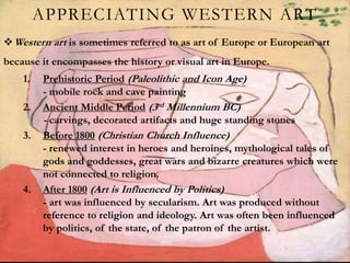 APPRECIATING WESTERN ART
Western art is sometimes referred to as art of Europe or European art
because it encompasses the history or visual art in Europe.
1. Prehistoric Period (Paleolithic and Icon Age)
- mobile rock and cave painting
2. Ancient Middle Period (3rd Millennium BC)
- carvings, decorated artifacts and huge standing stones
3. Before 1800 (Christian Church Influence)
- renewed interest in heroes and heroines, mythological tales of
gods and goddesses, great wars and bizarre creatures which were
not connected to religion.
4. After 1800 (Art is Influenced by Politics)
- art was influenced by secularism. Art was produced without
reference to religion and ideology. Art was often been influenced
by politics, of the state, of the patron of the artist.
 