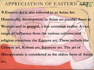 APPRECIATION OF EASTERN ART
Eastern Art is also referred to as Asian Art.
Historically, development in Asian art parallel those in
Western and in general, a few centuries earlier. A vast
range of influence from the various cultures and
religion constitute the Eastern art. These include the
Chinese art, Korean art, Japanese art. The art of
Mesopotamia is considered as the oldest form of Asian
art.
 