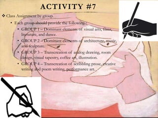 ACTIVITY #7
 Class Assignment by group.
• Each group should provide the following :
• GROUP 1 – Dominant elements of visual arts, films,
literature, and dance.
• GROUP 2 – Dominant elements of architecture, music,
and sculpture.
• GROUP 3 – Transcreation of analog drawing, room
design, visual tapestry, coffee art, illustration.
• GROUP 4 – Transcreation of scribbling prose, creative
writing abd poem writing, performance art.
 