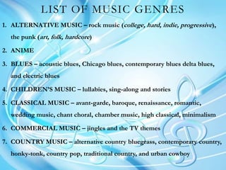 LIST OF MUSIC GENRES
1. ALTERNATIVE MUSIC – rock music (college, hard, indie, progressive),
the punk (art, folk, hardcore)
2. ANIME
3. BLUES – acoustic blues, Chicago blues, contemporary blues delta blues,
and electric blues
4. CHILDREN’S MUSIC – lullabies, sing-along and stories
5. CLASSICAL MUSIC – avant-garde, baroque, renaissance, romantic,
wedding music, chant choral, chamber music, high classical, minimalism
6. COMMERCIAL MUSIC – jingles and the TV themes
7. COUNTRY MUSIC – alternative country bluegrass, contemporary country,
honky-tonk, country pop, traditional country, and urban cowboy
 
