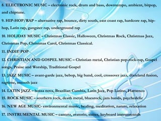 8. ELECTRONIC MUSIC – electronic rock, drum and bass, downtempo, ambient, bitpop,
and chiptune.
9. HIP-HOP/RAP – alternative rap, bounce, dirty south, east coast rap, hardcore rap, hip-
hop, Latin rap, gangster rap, underground rap
10. HOLIDAY MUSIC – Christmas Classic, Halloween, Christmas Rock, Christmas Jazz,
Christmas Pop, Christmas Carol, Christmas Classical.
11. INDIE POP
12. CHRISTIAN AND GOSPEL MUSIC – Christian metal, Christian pop-rock-rap, Gospel
songs, Praise and Worship, Traditional Gospel
13. JAZZ MUSIC – avant-garde jazz, bebop, big band, cool, crossover jazz, dixieland fusion,
ragtime, smooth jazz
14. LATIN JAZZ – bossa nova, Brazilian Cumbia, Latin Jazz, Pop Latino, Flamenco
15. ROCK MUSIC – southern rock, death metal, bluesrock, jam bands, psychedelic
16. NEW AGE MUSIC- environmental music, healing, meditation, nature, relaxation
17. INSTRUMENTAL MUSIC – cantata, oratorio, suites, keyboard instrumentals
 