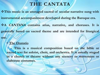 THE CANTATA
This music is an unstaged sacred of secular narrative sung with
instrumental accompaniment developed during the Baroque era.
A CANTANA contains arias, narrative, and choruses. It is
generally based on sacred theme and are intended for liturgical
use.
• The Oratorio
- This is a musical composition based on the bible or
sacred text for soloist, choir, and orchestra. It is usually staged
in a church or theatre without any scenery or movement or
elaborate costumes.
 