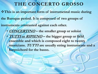 THE CONCERTO GROSSO
This is an important form of instrumental music during
the Baroque period. It is composed of two groups of
instruments contrasted against each other.
• CONCERTINO – the smaller group or soloist
• TUTTI or RIPIENO – the bigger group or field
ensemble and which is composed eight to twenty
musicians. TUTTI are usually string instruments and a
harpsichord for the basso.
 