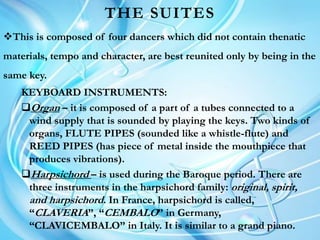THE SUITES
This is composed of four dancers which did not contain thenatic
materials, tempo and character, are best reunited only by being in the
same key.
KEYBOARD INSTRUMENTS:
Organ – it is composed of a part of a tubes connected to a
wind supply that is sounded by playing the keys. Two kinds of
organs, FLUTE PIPES (sounded like a whistle-flute) and
REED PIPES (has piece of metal inside the mouthpiece that
produces vibrations).
Harpsichord – is used during the Baroque period. There are
three instruments in the harpsichord family: original, spirit,
and harpsichord. In France, harpsichord is called,
“CLAVERIA”, “CEMBALO” in Germany,
“CLAVICEMBALO” in Italy. It is similar to a grand piano.
 