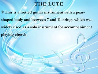 THE LUTE
This is a fretted guitar instrument with a pear-
shaped body and between 7 and 11 strings which was
widely used as a solo instrument for accompaniment
playing chords.
 