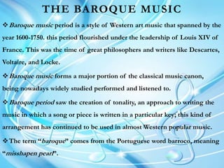 THE BAROQUE MUSIC
Baroque music period is a style of Western art music that spanned by the
year 1600-1750. this period flourished under the leadership of Louis XIV of
France. This was the time of great philosophers and writers like Descartes,
Voltaire, and Locke.
Baroque music forms a major portion of the classical music canon,
being nowadays widely studied performed and listened to.
Baroque period saw the creation of tonality, an approach to writing the
music in which a song or piece is written in a particular key; this kind of
arrangement has continued to be used in almost Western popular music.
The term “baroque” comes from the Portuguese word barroco, meaning
“misshapen pearl”.
 