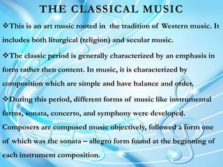 THE CLASSICAL MUSIC
This is an art music rooted in the tradition of Western music. It
includes both liturgical (religion) and secular music.
The classic period is generally characterized by an emphasis in
form rather then content. In music, it is characterized by
composition which are simple and have balance and order.
During this period, different forms of music like instrumental
forms, sonata, concerto, and symphony were developed.
Composers are composed music objectively, followed a form one
of which was the sonata – allegro form found at the beginning of
each instrument composition.
 