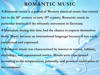 ROMANTIC MUSIC
Romantic music is a period of Western classical music that started
late in the 18th century or early 19th century. Romantic music in
particular dominated the romantic movement in Germany.
Musicians during this time had the chance to express themselves
freely. Music become an international language because it was easily
understood and expressed.
Romantic music was characterized by interest in stories, folklore,
mythology, and supernatural stories. Moods were experienced
according to the temperament, primarily, and personal convictions of
the composer.
 