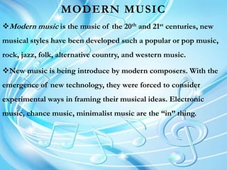 MODERN MUSIC
Modern music is the music of the 20th and 21st centuries, new
musical styles have been developed such a popular or pop music,
rock, jazz, folk, alternative country, and western music.
New music is being introduce by modern composers. With the
emergence of new technology, they were forced to consider
experimental ways in framing their musical ideas. Electronic
music, chance music, minimalist music are the “in” thing.
 