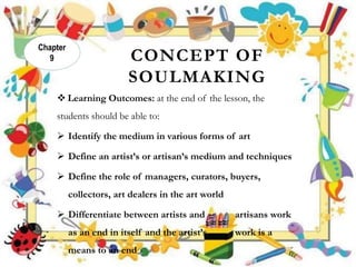 CONCEPT OF
SOULMAKING
 Learning Outcomes: at the end of the lesson, the
students should be able to:
 Identify the medium in various forms of art
 Define an artist’s or artisan’s medium and techniques
 Define the role of managers, curators, buyers,
collectors, art dealers in the art world
 Differentiate between artists and artisans work
as an end in itself and the artist’s work is a
means to an end
Chapter
9
 