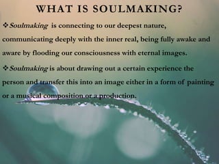 WHAT IS SOULMAKING?
Soulmaking is connecting to our deepest nature,
communicating deeply with the inner real, being fully awake and
aware by flooding our consciousness with eternal images.
Soulmaking is about drawing out a certain experience the
person and transfer this into an image either in a form of painting
or a musical composition or a production.
 