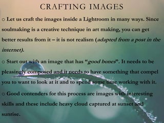 CRAFTING IMAGES
o Let us craft the images inside a Lightroom in many ways. Since
soulmaking is a creative technique in art making, you can get
better results from it – it is not realism (adapted from a post in the
internet).
o Start out with an image that has “good bones”. It needs to be
pleasingly composed and it needs to have something that compel
you to want to look at it and to spend some time working with it.
o Good contenders for this process are images with interesting
skills and these include heavy cloud captured at sunset and
sunrise.
 