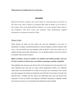 Élaboration d’un établissement de restauration




                                         Giovannina

Durant les dernières semaines, nous avons réalisé un projet qui était de concevoir un
ER. Nous avons choisi d’utiliser un restaurant déjà établi en Beauce et de le mettre à
notre image. Nous avons gardé plusieurs éléments et en avons changé d’autres dans le
but d’améliorer, selon notre vision, cette entreprise. Notre établissement s’appelle
Giovannina, un restaurant au goût de l’Italie.




Mission, Valeur

Notre mission est basée sur des valeurs qui sont très importante à nos yeux, le
dynamisme, le respect, le professionnalisme, le travail d’équipe et surtout, le plaisir. Pour
nous, c’est une priorité que nos employés aient du plaisir à faire leur travail, car un
employé heureux travail plus efficacement et a un meilleur impact vis-à-vis le service à
la clientèle. Notre mission est donc :

Offrir le meilleur, rien que le meilleur! Les meilleurs mets italiens possible, servis par
des hôtes souriants et dévoués dans une ambiance dynamique, agréable et familiale.

Pour appliqué cette mission, nous devrons faire de la formation de notre personnel. Il est
aussi important pour nous que nos repas restent typiquement italiens, nos employés
auront donc une mini-formation sur l’Italie et les racines de sa nourriture. Nous aurons
aussi des exigences très strictes en matière de savoir-être face à nos clients, le sourire et la
dévotion face à l’emploi sont des choses très importantes pour nous qui devront être
respectées. Si tous ces critères sont respectés, l’ambiance dynamique et agréable viendra
de soi par nos serveurs et se transmettra ainsi facilement à notre clientèle.
 