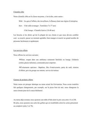 Clientèle cible

Notre clientèle cible est la classe moyenne, c’est-à-dire, entre autres :

       Midi : les gens d’affaire, des travailleurs, la Beauce étant une région d’entreprise.

       Soir : Côté salle-à-manger : Familiale (7 à 77 ans)

                  Côté lounge : Clientèle festive (18-40 ans)

Les besoins et les désirs qu’ont la plupart de nos clients et que nous devons combler
sont : se nourrir, passer un moment agréable, bien manger et nourrir un grand nombre de
personne facilement et rapidement.




Les services offerts

Nous offrons les services suivants :

       Diner, souper dans une ambiance restaurant familiale ou lounge. Gélateria
       (crème glacée italienne), commande pour emporter.

       Événements spéciaux : Baptême, fête d’anniversaire, party de noël, réunion
       d’affaire, prix de groupe sur entente, service de traiteur.




Gamme de produits offerts

Notre menu est presque identique au menu actuel du Giovannina. Nous avons toutefois
fait quelques changements, par exemple, sur la pizza fruit de mer, nous changeons la
sauce tomate pour de la sauce béchamel.




Au menu déjà existant, nous ajoutons une table d’hôte dont le prix sera entre 15 et 25$.
De plus, nous ajoutons une carte des gellato qui est modifiable selon les sortes présentent
au comptoir (entre 3 et 7$).
 
