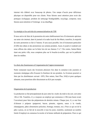internet très élaboré avec beaucoup de photos. Une rampe d’accès pour déficience
physique est disponible pour nos clients. Nous faisons aussi attention pour avoir des
pratiques écologique; produits de nettoyage biodégradable, recyclage, composte, nous
faisons aussi attention à l’éclairage et au chauffage.




La stratégie et les activités de commercialisation de l’ER

Il nous arrive de faire de la promotion de notre établissement lors d’événements spéciaux
sur notre site internet, dans le journal et la radio local de Ste-Marie, toutefois, la majorité
de notre promotion se fait à l’interne. Il sera aussi possible, lors d’évènement particulier
d’offrir des rabais et des promotions sur certains produits. Aussi, le jeudi et vendredi soir
nous offrons des rabais sur la bière lors de nos fameux 5 à 7. Par contre, Sainte-Marie
étant une petite ville, nous comptons plus sur le bouche-à-oreilles, que sur la publicité
dans les médias.




Le choix des fournisseurs et l’organisation de l’approvisionnement

Notre restaurant reçois des livraisons plusieurs fois dans la semaine à des journées et
moments stratégique afin d’assurer la fraicheur de nos produits. La livraison pourrait se
faire par les distributeurs suivant : GFS, Père nature, Sani Plus, SAQ et pour quelques
aliments, nous pourrions aller directement au IGA par exemple.




Organisation de la production

La production se fait principalement de jour entre les «rush» du midi et du soir, soit entre
14h et 16h. Toutefois, il y a toujours un employé qui commence à 10h (une heure avant
l’ouverture) pour faire des préparations de dernière minute. Chaque jour, il y a une liste
d’aliment à préparer (pepperoni, bacon, piments, oignons, sauce à la viande,
champignons, pâtes alimentaires précuites, fromage, tomates, etc.). Pour ce qui est de la
pâte à pizza, on en fait de la nouvelle à tous les jours, toutefois, seulement un nombre
limité d’employé en connaisse la recette et la bonne méthode de préparation. Pour ce qui
 