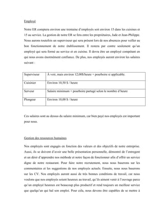 Employé

Notre ER comptera environ une trentaine d’employés soit environ 15 dans les cuisines et
15 au service. La gestion de notre ER se fera entre les propriétaires, Jade et Jean-Philippe.
Nous aurons toutefois un superviseur qui sera présent lors de nos absences pour veiller au
bon fonctionnement de notre établissement. Il restera par contre seulement qu’un
employé qui sera formé au service et en cuisine. Il devra être un employé compétant en
qui nous avons énormément confiance. De plus, nos employés auront environ les salaires
suivant :


Superviseur       À voir, mais environ 12,00$/heure + pourboire si applicable.

Cuisinier         Environ 10,50 $ / heure

Serveur           Salaire minimum + pourboire partagé selon le nombre d’heure

Plongeur          Environ 10,00 $ / heure




Ces salaires sont au dessus du salaire minimum, car bien payé nos employés est important
pour nous.




Gestion des ressources humaines

Nos employés sont engagés en fonction des valeurs et des objectifs de notre entreprise.
Aussi, ils se doivent d’avoir une belle présentation personnelle, démontré de l’entregent
et un désir d’apprendre nos méthode et notre façon de fonctionner afin d’offrir un service
digne de notre restaurant. Pour faire notre recrutement, nous nous baserons sur les
commentaires et les suggestions de nos employés actuels. Ensuite, nous nous baserons
sur les CV. Nos employés auront aussi de très bonnes conditions de travail, car nous
voulons que nos employés soient heureux au travail, qu’ils aiment venir à l’ouvrage parce
qu’un employé heureux est beaucoup plus productif et rend toujours un meilleur service
que quelqu’un qui haï son emploi. Pour cela, nous devons être capables de se mettre à
 