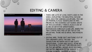 EDITING & CAMERA
• THERE ARE LOTS OF LONG SHOTS USED IN THE
VIDEO, EXPLOITING THE BEAUTIFUL SKYLINE
USED, AND THE VARIOUS ...