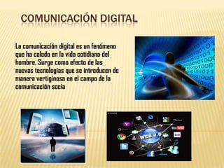 COMUNICACIÓN DIGITAL
La comunicación digital es un fenómeno
que ha calado en la vida cotidiana del
hombre. Surge como efecto de las
nuevas tecnologías que se introducen de
manera vertiginosa en el campo de la
comunicación socia

 