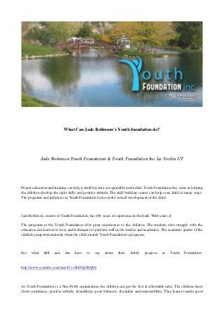 What Can Jade Robinson's Youth foundation do?




             Jade Robinson Youth Foundation & Youth Foundation Inc La Verkin UT




Proper education and training can help a child become a responsible individual. Youth Foundation Inc. aims at helping
the children develop the right skills and positive attitude. The skill building course can help your child in many ways.
The programs and initiatives at Youth Foundation focus on the overall development of the child.



Jade Robinson, creator of Youth Foundation, has 18+ years of experience in the field. With years of

The programs at the Youth Foundation offer great experiences to the children. The students who struggle with the
education can learn new ways and techniques to perform well in the studies and academics. The academic grades of the
children jump tremendously when the child attends Youth Foundation's programs.



See   what    Bill   and    Jen    have    to   say    about    their   child's   progress   at   Youth    Foundation:


http://www.youtube.com/watch?v=0hD5ql9bQOc



As Youth Foundation is a Non-Profit organization, the children can get the best at affordable rates. The children learn
about confidence, positive attitude, friendships, good behavior, discipline and responsibility. They learn to make good
 