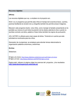 Recursos digitales

Off-line

Los recursos digitales que voy a emplear en el proyecto son.

Word es un programa que permite alas niños el manejo de la escritura texos, cuentos,
poemas facilitando la revisión de su ortografía también les permite anexar imágenes.

Mecanet :este programa ilustra a los niños, como manejar el teclado presentando en la
pantalla sus manos el cual indica la posición de los dedos además te dice cuando no
escribes correcto una letra, palabra o frase indica también los signos de puntuación.

JCIL AUTOR: lo utilizare para crear sopas de letras. Teniendo en cuenta que esta
actividad es montivante para los niños.

Generador de crucigramas: se empleara para abordar temas relacionados la
organización palabras sinónimas y antónimas.

On-line:

Slideshare:


El tigre y la mona: http://www.slideshare.net/primero.porrua/el-tigre-y-la-mona
El tigre y el oso: http://www.slideshare.net/YUSTY/el-tigre-y-el-oso

Pagina web: utilizare mi página colgar los avances del proyectos y los resultados
http://jaderdavdvegahoyos.webnode.es/
 