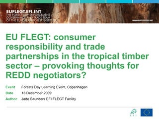 EU FLEGT: consumer
responsibility and trade
partnerships in the tropical timber
sector – provoking thoughts for
REDD negotiators?
Event    Forests Day Learning Event, Copenhagen
Date     13 December 2009
Author   Jade Saunders EFI FLEGT Facility
 