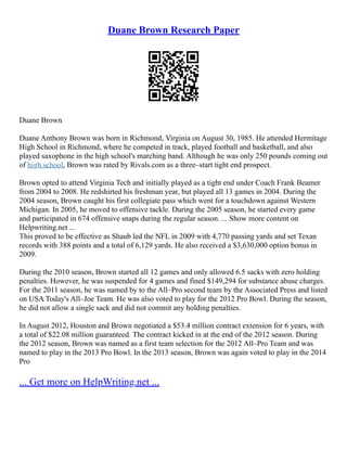 Duane Brown Research Paper
Duane Brown
Duane Anthony Brown was born in Richmond, Virginia on August 30, 1985. He attended Hermitage
High School in Richmond, where he competed in track, played football and basketball, and also
played saxophone in the high school's marching band. Although he was only 250 pounds coming out
of high school, Brown was rated by Rivals.com as a three–start tight end prospect.
Brown opted to attend Virginia Tech and initially played as a tight end under Coach Frank Beamer
from 2004 to 2008. He redshirted his freshman year, but played all 13 games in 2004. During the
2004 season, Brown caught his first collegiate pass which went for a touchdown against Western
Michigan. In 2005, he moved to offensive tackle. During the 2005 season, he started every game
and participated in 674 offensive snaps during the regular season. ... Show more content on
Helpwriting.net ...
This proved to be effective as Shaub led the NFL in 2009 with 4,770 passing yards and set Texan
records with 388 points and a total of 6,129 yards. He also received a $3,630,000 option bonus in
2009.
During the 2010 season, Brown started all 12 games and only allowed 6.5 sacks with zero holding
penalties. However, he was suspended for 4 games and fined $149,294 for substance abuse charges.
For the 2011 season, he was named by to the All–Pro second team by the Associated Press and listed
on USA Today's All–Joe Team. He was also voted to play for the 2012 Pro Bowl. During the season,
he did not allow a single sack and did not commit any holding penalties.
In August 2012, Houston and Brown negotiated a $53.4 million contract extension for 6 years, with
a total of $22.08 million guaranteed. The contract kicked in at the end of the 2012 season. During
the 2012 season, Brown was named as a first team selection for the 2012 All–Pro Team and was
named to play in the 2013 Pro Bowl. In the 2013 season, Brown was again voted to play in the 2014
Pro
... Get more on HelpWriting.net ...
 