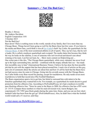 Summary : ' Not The Bad Guy '
Bradley J. Dewey
Mr. Andrew Davidson
English Composition 1101
3 October 2015
Not the Bad Guy!
Bear down! There is nothing more in this world, outside of my family, that I love more than my
Chicago Bears. Things haven't been going so well for the Bears these last few years. If you listen to
the media and Bears fans, you'd think it was all Jay Cutler's fault! Jay Cutler, the quarterback for the
Chicago Bears, is one of the most scrutinized athletes in all of sports. They say he's lazy, that he isn't
a leader. He is called a mediocre quarterback and overpaid. The media slams him because they think
the way he looks on the sideline, is one of someone who isn't involved and doesn't care about
winning or his team. Last but not least, he ... Show more content on Helpwriting.net ...
One writer puts it like this, "The Chicago Bears quarterback, while crazy–talented, has never lived
up to the hype surrounding him, and that – combined with the mopey attitude fans see – has made
him incredibly easy to hate" (International Business Times). I believe he has done the best possible
job that he can with the support that has been placed around him. I read a lot of articles on this guy,
and a lot of comments about the articles are about him and how it's all his fault that the Bears have
not had success since he came to Chicago. Going into his seventh season with the Chicago Bears,
Jay Cutler holds every Bear record for passing, except for touchdowns. He only needs seven more
touchdowns to hold that record also (The Football Database).
The Bears organization spent a lot to get him, but failed to surround him with talent to be the
franchise quarterback they wanted him to be. For example, as a quarterback he needs decent to good
protection from his offensive line. According to ProFootballFocus, he's had a mediocre to terrible
pass blocking offensive line. "Since he came to the Bears in 2009, his offensive line has a PFF score
of –315.9. Compare those numbers to what his main divisional rival, Aaron Rodgers, has
experienced (+93.7 PFF pass block grade) during the same time–frame, and you can see how short–
handed Cutler has been from the get–go" (ProFootballFocus). Also, he didn't have what the football
world would call a #1 receiver, until they
... Get more on HelpWriting.net ...
 
