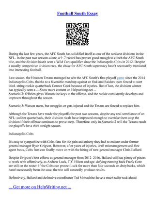 Football South Essay
During the last few years, the AFC South has solidified itself as one of the weakest divisions in the
NFL. In the past two seasons alone, a 9–7 record has proven good enough to clinch the AFC South
title, and the division hasn't seen a Wild Card qualifier since the Indianapolis Colts in 2012. Despite
a usually competitive division race, the chase for AFC South supremacy hasn't necessarily translated
into interesting football.
Last season, the Houston Texans managed to win the AFC South's first playoff game since the 2014
Indianapolis Colts, thanks to a favorable matchup against an Oakland Raiders team forced to start
third–string rookie quarterback Connor Cook because of injuries. But of late, the division winner
has typically seen a ... Show more content on Helpwriting.net ...
Scenario 2: O'Brien gives Watson the keys to the offense, and the rookie consistently develops and
improves throughout the season.
Scenario 3: Watson starts, but struggles or gets injured and the Texans are forced to replace him.
Although the Texans have made the playoffs the past two seasons, despite any real semblance of an
NFL–caliber quarterback, their division rivals have improved enough to overtake them atop the
division if their offense continues to prove inept. Therefore, only in Scenario 2 will the Texans reach
the playoffs for a third straight season.
Indianapolis Colts
It's easy to sympathize with Colts fans for the pain and misery they had to endure under former
general manager Ryan Grigson. However, after years of injuries, draft mismanagement and free
agent busts, Colts fans can finally move on with the hiring of new general manager Chris Ballard.
Despite Grigson's best efforts as general manager from 2012–2016, Ballard still has plenty of pieces
to work with offensively, as Andrew Luck, T.Y. Hilton and age–defying running back Frank Gore
are still on the roster. If the Colts can protect Luck for more than four seconds on drop backs, which
hasn't necessarily been the case, the trio will assuredly produce results.
Defensively, Ballard and defensive coordinator Ted Monachino have a much taller task ahead
... Get more on HelpWriting.net ...
 