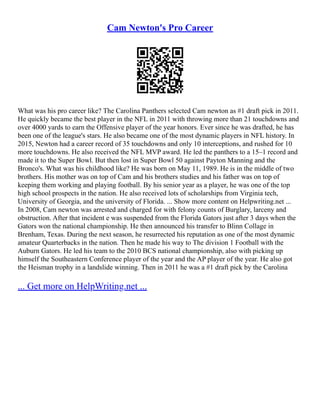 Cam Newton's Pro Career
What was his pro career like? The Carolina Panthers selected Cam newton as #1 draft pick in 2011.
He quickly became the best player in the NFL in 2011 with throwing more than 21 touchdowns and
over 4000 yards to earn the Offensive player of the year honors. Ever since he was drafted, he has
been one of the league's stars. He also became one of the most dynamic players in NFL history. In
2015, Newton had a career record of 35 touchdowns and only 10 interceptions, and rushed for 10
more touchdowns. He also received the NFL MVP award. He led the panthers to a 15–1 record and
made it to the Super Bowl. But then lost in Super Bowl 50 against Payton Manning and the
Bronco's. What was his childhood like? He was born on May 11, 1989. He is in the middle of two
brothers. His mother was on top of Cam and his brothers studies and his father was on top of
keeping them working and playing football. By his senior year as a player, he was one of the top
high school prospects in the nation. He also received lots of scholarships from Virginia tech,
University of Georgia, and the university of Florida. ... Show more content on Helpwriting.net ...
In 2008, Cam newton was arrested and charged for with felony counts of Burglary, larceny and
obstruction. After that incident e was suspended from the Florida Gators just after 3 days when the
Gators won the national championship. He then announced his transfer to Blinn Collage in
Brenham, Texas. During the next season, he resurrected his reputation as one of the most dynamic
amateur Quarterbacks in the nation. Then he made his way to The division 1 Football with the
Auburn Gators. He led his team to the 2010 BCS national championship, also with picking up
himself the Southeastern Conference player of the year and the AP player of the year. He also got
the Heisman trophy in a landslide winning. Then in 2011 he was a #1 draft pick by the Carolina
... Get more on HelpWriting.net ...
 