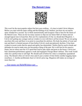 The Detroit Lions
This won't be the most popular subject but here goes nothing... it's time to trade Calvin Johnson.
Before you start with the name calling and the bashing of my intellect, just hear me out and be
open–minded for a second. Try to think unemotionally and recognize what is best for the future of
the Detroit Lions. There are far too many reasons to ship out our future Hall–of–famer and not
enough logical ones to keep him. Here are five explanations of why we should deal Megatron. 1.
Calvin isn't getting any younger and our window to win with him is all but closed. We are not going
anywhere this year and there is no point to exacerbate his attrition. His body has plenty of wear and
tear and there's a limited amount of time before Calvin's stock precipitously declines. It has been
evident in recent weeks that his speed and agility has diminished. Tackles that he used to break and
defenders he used to make miss are becoming a thing of the past. He is still fast for his massive
frame, but no where near the 4.35 speed that used to take slants and posts to the house. Calvin just
had a dominant performance against a weak and negligent Chicago Bears' defense. This week would
make for a perfect time to sell high. We should cash in before his value is completely squandered
away. The thread is thin on Calvin's tires and it's just a matter of time before another nagging injury
resurfaces. 2. Another problematic facet is Calvin's price tag. Megatron still makes an average of
more than two
... Get more on HelpWriting.net ...
 