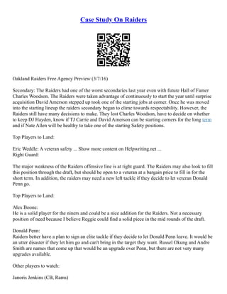 Case Study On Raiders
Oakland Raiders Free Agency Preview (3/7/16)
Secondary: The Raiders had one of the worst secondaries last year even with future Hall of Famer
Charles Woodson. The Raiders were taken advantage of continuously to start the year until surprise
acquisition David Amerson stepped up took one of the starting jobs at corner. Once he was moved
into the starting lineup the raiders secondary began to clime towards respectability. However, the
Raiders still have many decisions to make. They lost Charles Woodson, have to decide on whether
to keep DJ Hayden, know if TJ Carrie and David Amerson can be starting corners for the long term
and if Nate Allen will be healthy to take one of the starting Safety positions.
Top Players to Land:
Eric Weddle: A veteran safety ... Show more content on Helpwriting.net ...
Right Guard:
The major weakness of the Raiders offensive line is at right guard. The Raiders may also look to fill
this position through the draft, but should be open to a veteran at a bargain price to fill in for the
short term. In addition, the raiders may need a new left tackle if they decide to let veteran Donald
Penn go.
Top Players to Land:
Alex Boone:
He is a solid player for the niners and could be a nice addition for the Raiders. Not a necessary
position of need because I believe Reggie could find a solid piece in the mid rounds of the draft.
Donald Penn:
Raiders better have a plan to sign an elite tackle if they decide to let Donald Penn leave. It would be
an utter disaster if they let him go and can't bring in the target they want. Russel Okung and Andre
Smith are names that come up that would be an upgrade over Penn, but there are not very many
upgrades available.
Other players to watch:
Janoris Jenkins (CB, Rams)
 