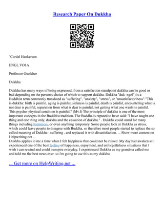 Research Paper On Dukkha
`Cordel Hankerson
ENGL VO1A
Professor Guelcher
Dukkha
Dukkha has many ways of being expressed, from a satisfaction standpoint dukkha can be good or
bad depending on the person's choice of which to support dukkha. Dukkha "duk–ngel") is a
Buddhist term commonly translated as "suffering", "anxiety", "stress", or "unsatisfactoriness"."This
is dukkha: birth is painful, aging is painful, sickness is painful, death is painful, encountering what is
not dear is painful, separation from what is dear is painful, not getting what one wants is painful.
This psycho–physical condition is painful." (Mv.I) The principle of dukkha is one of the most
important concepts in the Buddhist tradition. The Buddha is reputed to have said: "I have taught one
thing and one thing only, dukkha and the cessation of dukkha." . Dukkha could stand for many
things including happiness, or even anything temporary. Some people look at Dukkha as stress,
which could leave people to disagree with Buddha, so therefore most people started to replace the so
called meaning of Dukkha– suffering , and replaced it with dissatisfaction. ... Show more content on
Helpwriting.net ...
Dukkha applies to me a time when I felt happiness that could not be ruined. My day had awaken as I
experienced one of the best feeling of happiness, enjoyment, and unforgetfulness situations that I
wish i can rewind and could transpire everyday. I experienced Dukkha as my grandma called me
and told me the best news ever, so i'm going to use this as my dukkha
... Get more on HelpWriting.net ...
 