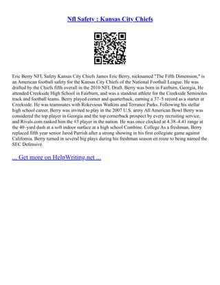 Nfl Safety : Kansas City Chiefs
Eric Berry NFL Safety Kansas City Chiefs James Eric Berry, nicknamed "The Fifth Dimension," is
an American football safety for the Kansas City Chiefs of the National Football League. He was
drafted by the Chiefs fifth overall in the 2010 NFL Draft. Berry was born in Fairburn, Georgia, He
attended Creekside High School in Fairburn, and was a standout athlete for the Creekside Seminoles
track and football teams. Berry played corner and quarterback, earning a 37–5 record as a starter at
Creekside. He was teammates with Rokevious Watkins and Terrance Parks. Following his stellar
high school career, Berry was invited to play in the 2007 U.S. army All American Bowl Berry was
considered the top player in Georgia and the top cornerback prospect by every recruiting service,
and Rivals.com ranked him the #3 player in the nation. He was once clocked at 4.38–4.41 range at
the 40–yard dash at a soft indoor surface at a high school Combine. College As a freshman, Berry
replaced fifth year senior Jarod Parrish after a strong showing in his first collegiate game against
California. Berry turned in several big plays during his freshman season en route to being named the
SEC Defensive
... Get more on HelpWriting.net ...
 
