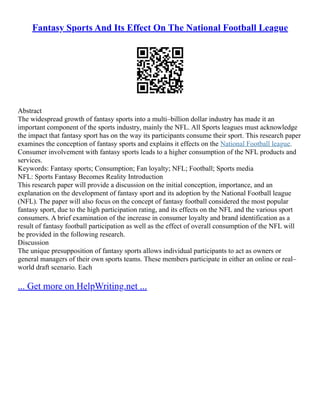 Fantasy Sports And Its Effect On The National Football League
Abstract
The widespread growth of fantasy sports into a multi–billion dollar industry has made it an
important component of the sports industry, mainly the NFL. All Sports leagues must acknowledge
the impact that fantasy sport has on the way its participants consume their sport. This research paper
examines the conception of fantasy sports and explains it effects on the National Football league.
Consumer involvement with fantasy sports leads to a higher consumption of the NFL products and
services.
Keywords: Fantasy sports; Consumption; Fan loyalty; NFL; Football; Sports media
NFL: Sports Fantasy Becomes Reality Introduction
This research paper will provide a discussion on the initial conception, importance, and an
explanation on the development of fantasy sport and its adoption by the National Football league
(NFL). The paper will also focus on the concept of fantasy football considered the most popular
fantasy sport, due to the high participation rating, and its effects on the NFL and the various sport
consumers. A brief examination of the increase in consumer loyalty and brand identification as a
result of fantasy football participation as well as the effect of overall consumption of the NFL will
be provided in the following research.
Discussion
The unique presupposition of fantasy sports allows individual participants to act as owners or
general managers of their own sports teams. These members participate in either an online or real–
world draft scenario. Each
... Get more on HelpWriting.net ...
 