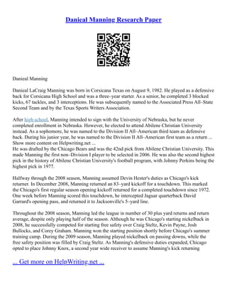Danieal Manning Research Paper
Danieal Manning
Danieal LaCraig Manning was born in Corsicana Texas on August 9, 1982. He played as a defensive
back for Corsicana High School and was a three–year starter. As a senior, he completed 3 blocked
kicks, 67 tackles, and 3 interceptions. He was subsequently named to the Associated Press All–State
Second Team and by the Texas Sports Writers Association.
After high school, Manning intended to sign with the University of Nebraska, but he never
completed enrollment in Nebraska. However, he elected to attend Abilene Christian University
instead. As a sophomore, he was named to the Division II All–American third team as defensive
back. During his junior year, he was named to the Division II All–American first team as a return ...
Show more content on Helpwriting.net ...
He was drafted by the Chicago Bears and was the 42nd pick from Abilene Christian University. This
made Manning the first non–Division I player to be selected in 2006. He was also the second highest
pick in the history of Abilene Christian University's football program, with Johnny Perkins being the
highest pick in 1977.
Halfway through the 2008 season, Manning assumed Devin Hester's duties as Chicago's kick
returner. In December 2008, Manning returned an 83–yard kickoff for a touchdown. This marked
the Chicago's first regular season opening kickoff returned for a completed touchdown since 1972.
One week before Manning scored this touchdown, he intercepted Jaguar quarterback David
Garrard's opening pass, and returned it to Jacksonville's 5–yard line.
Throughout the 2008 season, Manning led the league in number of 30 plus yard returns and return
average, despite only playing half of the season. Although he was Chicago's starting nickelback in
2008, he successfully competed for starting free safety over Craig Steltz, Kevin Payne, Josh
Bullocks, and Corey Graham. Manning won the starting position shortly before Chicago's summer
training camp. During the 2009 season, Manning played nickelback on passing downs, while the
free safety position was filled by Craig Steltz. As Manning's defensive duties expanded, Chicago
opted to place Johnny Knox, a second year wide receiver to assume Manning's kick returning
... Get more on HelpWriting.net ...
 