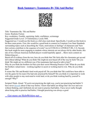 Book Summary: Teammates By Tiki And Barber
Title: Teammates By: Tiki and Barber
Genre: Realistic Fiction
Key vocabulary: Fumble, squirming, habit, confidence, scrimmage
Suggested Grade Level: 2.9 (Scholastic); Lexile 560L
Suggested use: I would use this book as a full class read aloud. Specifically, I would use this book to
hit three main points. First, this would be a good book to connect to Common Core State Standards
surrounding topics such as describing the "traits, motivations or feelings" of characters and "how
their actions contribute to the sequence of events" (as in CCSS.ELA–LITERACY.RL.3.3). Second,
this book might be more engaging to students whose interests are not always hit by other books; this
tale of two African American football players would hopefully appeal ... Show more content on
Helpwriting.net ...
Based off of evidence from the text, how do you think that Tiki feels after his classmates got up and
left without talking? What do you think Tiki might do next based off of the way he feels? Do you
think Tiki might act in a different way if his teammates had stayed to talk to him?"
Why do you think the brothers let Paco join their secret Morning Practice Club? What do you think
the brothers valued more – working together in secret or working hard to win. Why do you think
that?
It seems like Tiki and Ronde's hard work payed off. Do you think that Tiki could have been able to
win the game for his team if he had only practiced by himself? Do you think it is important to work
with other people to stay motivated to work hard, or do you think working hard by yourself is
enough? Why?"
Scripted Think–Aloud: "If you're not practicing the right way, you're just practicing bad habits? I
have never thought about it that way before. I know that habits are things that I do over and over
without thinking, and I definitely do not want to practice bad habits. I have never really thought
about being able to practice bad habits; I thought practicing was always a good
... Get more on HelpWriting.net ...
 
