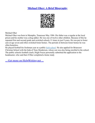 Michael Oher: A Brief Biography
Michael Oher
Michael Oher was born in Memphis, Tennessee May 1986. His father was a regular at the local
prison and his mother was a drug addict. He was one of twelve other children. Because of this he
repeated first and second grade and switched schools 11 times in just 9 years. He was put in foster
care at age seven and often switched foster homes. The periods in between foster homes he was
often homeless.
He played football his freshman year at a public high school. He also applied for Briarcrest
Christian School with the help of Tony Henderson, whose son was also being enrolled in the school.
The public schools football coach, Hugh Freeze personally submitted the application to the
headmaster, who said that if Oher completed a home study
... Get more on HelpWriting.net ...
 