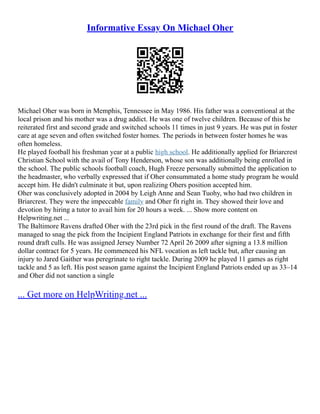 Informative Essay On Michael Oher
Michael Oher was born in Memphis, Tennessee in May 1986. His father was a conventional at the
local prison and his mother was a drug addict. He was one of twelve children. Because of this he
reiterated first and second grade and switched schools 11 times in just 9 years. He was put in foster
care at age seven and often switched foster homes. The periods in between foster homes he was
often homeless.
He played football his freshman year at a public high school. He additionally applied for Briarcrest
Christian School with the avail of Tony Henderson, whose son was additionally being enrolled in
the school. The public schools football coach, Hugh Freeze personally submitted the application to
the headmaster, who verbally expressed that if Oher consummated a home study program he would
accept him. He didn't culminate it but, upon realizing Ohers position accepted him.
Oher was conclusively adopted in 2004 by Leigh Anne and Sean Tuohy, who had two children in
Briarcrest. They were the impeccable family and Oher fit right in. They showed their love and
devotion by hiring a tutor to avail him for 20 hours a week. ... Show more content on
Helpwriting.net ...
The Baltimore Ravens drafted Oher with the 23rd pick in the first round of the draft. The Ravens
managed to snag the pick from the Incipient England Patriots in exchange for their first and fifth
round draft culls. He was assigned Jersey Number 72 April 26 2009 after signing a 13.8 million
dollar contract for 5 years. He commenced his NFL vocation as left tackle but, after causing an
injury to Jared Gaither was peregrinate to right tackle. During 2009 he played 11 games as right
tackle and 5 as left. His post season game against the Incipient England Patriots ended up as 33–14
and Oher did not sanction a single
... Get more on HelpWriting.net ...
 