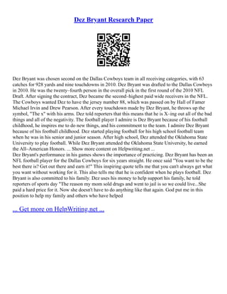 Dez Bryant Research Paper
Dez Bryant was chosen second on the Dallas Cowboys team in all receiving categories, with 63
catches for 928 yards and nine touchdowns in 2010. Dez Bryant was drafted to the Dallas Cowboys
in 2010. He was the twenty–fourth person in the overall pick in the first round of the 2010 NFL
Draft. After signing the contract, Dez became the second–highest paid wide receivers in the NFL.
The Cowboys wanted Dez to have the jersey number 88, which was passed on by Hall of Famer
Michael Irvin and Drew Pearson. After every touchdown made by Dez Bryant, he throws up the
symbol, "The x" with his arms. Dez told reporters that this means that he is X–ing out all of the bad
things and all of the negativity. The football player I admire is Dez Bryant because of his football
childhood, he inspires me to do new things, and his commitment to the team. I admire Dez Bryant
because of his football childhood. Dez started playing football for his high school football team
when he was in his senior and junior season. After high school, Dez attended the Oklahoma State
University to play football. While Dez Bryant attended the Oklahoma State University, he earned
the All–American Honors. ... Show more content on Helpwriting.net ...
Dez Bryant's performance in his games shows the importance of practicing. Dez Bryant has been an
NFL football player for the Dallas Cowboys for six years straight. He once said "You want to be the
best there is? Get out there and earn it!" This inspiring quote tells me that you can't always get what
you want without working for it. This also tells me that he is confident when he plays football. Dez
Bryant is also committed to his family. Dez uses his money to help support his family, he told
reporters of sports day "The reason my mom sold drugs and went to jail is so we could live...She
paid a hard price for it. Now she doesn't have to do anything like that again. God put me in this
position to help my family and others who have helped
... Get more on HelpWriting.net ...
 