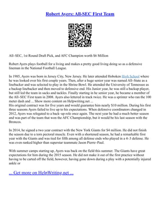 Robert Ayers: All-SEC First Team
All–SEC, 1st Round Draft Pick, and AFC Champion worth $6 Million
Robert Ayers plays football for a living and makes a pretty good living doing so as a defensive
lineman in the National Football League.
In 1985, Ayers was born in Jersey City, New Jersey. He later attended Hoboken High School where
he was looked over his first couple years. Then, after a huge senior year was named All–State as a
linebacker and was selected to play in the Shrine Bowl. He attended the University of Tennessee as
a backup linebacker and then moved to defensive end. His Junior year, he was still a backup player,
but still led the team in sacks and tackles. Finally starting in he senior year, he became a member of
the All–SEC First team in 2008. Ayers also lettered in track twice. He was a sprinter who ran the 100
meter dash and ... Show more content on Helpwriting.net ...
His original contract was for five years and would guarantee him nearly $10 million. During his first
three seasons Ayers failed to live up to his expectations. When defensive coordinators changed in
2012, Ayers was relegated to a back–up role once again. The next year he had a much better season
and was part of the team that won the AFC Championship, but it would be his last season with the
Broncos.
In 2014, he signed a two year contract with the New York Giants for $4 million. He did not finish
the season due to a torn pectoral muscle. Even with a shortened season, he had a remarkable first
year with the Giants and was tied for fifth among all defense ends who played in a 4–3 defense. He
was even ranked higher than superstar teammate Jason Pierre–Paul.
With summer camps starting up, Ayers was back on the field this summer. The Giants have great
expectations for him during the 2015 season. He did not make it out of the first practice without
having to be carted off the field, however, having gone down during a play with a potentially injured
ankle or
... Get more on HelpWriting.net ...
 