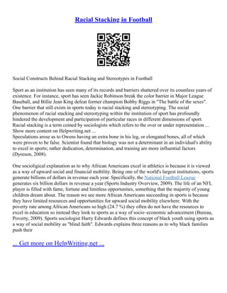 Racial Stacking in Football
Social Constructs Behind Racial Stacking and Stereotypes in Football
Sport as an institution has seen many of its records and barriers shattered over its countless years of
existence. For instance, sport has seen Jackie Robinson break the color barrier in Major League
Baseball, and Billie Jean King defeat former champion Bobby Riggs in "The battle of the sexes".
One barrier that still exists in sports today is racial stacking and stereotyping. The social
phenomenon of racial stacking and stereotyping within the institution of sport has profoundly
hindered the development and participation of particular races in different dimensions of sport.
Racial stacking is a term coined by sociologists which refers to the over or under representation ...
Show more content on Helpwriting.net ...
Speculations arose as to Owens having an extra bone in his leg, or elongated bones, all of which
were proven to be false. Scientist found that biology was not a determinant in an individual's ability
to excel in sports; rather dedication, determination, and training are more influential factors
(Dyreson, 2008).
One socioligical explanation as to why African Americans excel in athletics is because it is viewed
as a way of upward social and financial mobility. Being one of the world's largest institutions, sports
generate billions of dollars in revenue each year. Specifically, the National Football League
generates six billion dollars in revenue a year (Sports Industry Overview, 2009). The life of an NFL
player is filled with fame, fortune and limitless opportunites, something that the majority of young
children dream about. The reason we see more African Americans succeeding in sports is because
they have limited resources and opportunities for upward social mobility elsewhere. With the
poverty rate among African Americans so high (24.7 %) they often do not have the resources to
excel in education so instead they look to sports as a way of socio–economic advancement (Bureau,
Poverty, 2009). Sports sociologist Harry Edwards defines this concept of black youth using sports as
a way of social mobility as "blind faith". Edwards explains three reasons as to why black families
push their
... Get more on HelpWriting.net ...
 