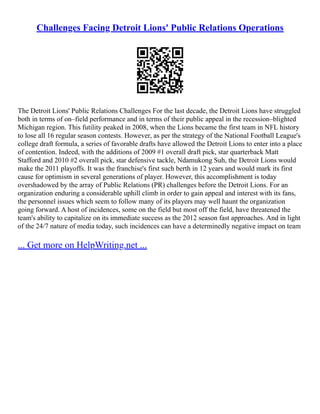 Challenges Facing Detroit Lions' Public Relations Operations
The Detroit Lions' Public Relations Challenges For the last decade, the Detroit Lions have struggled
both in terms of on–field performance and in terms of their public appeal in the recession–blighted
Michigan region. This futility peaked in 2008, when the Lions became the first team in NFL history
to lose all 16 regular season contests. However, as per the strategy of the National Football League's
college draft formula, a series of favorable drafts have allowed the Detroit Lions to enter into a place
of contention. Indeed, with the additions of 2009 #1 overall draft pick, star quarterback Matt
Stafford and 2010 #2 overall pick, star defensive tackle, Ndamukong Suh, the Detroit Lions would
make the 2011 playoffs. It was the franchise's first such berth in 12 years and would mark its first
cause for optimism in several generations of player. However, this accomplishment is today
overshadowed by the array of Public Relations (PR) challenges before the Detroit Lions. For an
organization enduring a considerable uphill climb in order to gain appeal and interest with its fans,
the personnel issues which seem to follow many of its players may well haunt the organization
going forward. A host of incidences, some on the field but most off the field, have threatened the
team's ability to capitalize on its immediate success as the 2012 season fast approaches. And in light
of the 24/7 nature of media today, such incidences can have a determinedly negative impact on team
... Get more on HelpWriting.net ...
 