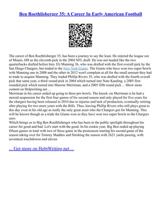 Ben Roethlisberger 35: A Career In Early American Football
The career of Ben Roethlisberger 35, has been a journey to say the least. He entered the league out
of Miami, OH as the eleventh pick in the 2004 NFL draft. He was not lauded like the two
quarterbacks drafted before him. Eli Manning 36, who was drafted with the first overall pick by the
San Diego Chargers, but traded to the New York Giants. The Giants who have won two super bowls
with Manning one in 2008 and the other in 2012 won't complain at all for the small amount they had
to trade to acquire Manning. They traded Phillip Rivers 35, who was drafted with the fourth overall
pick that same year, a third–round pick in 2004 which turned into Nate Kaeding, a 2005 first
rounded pick which turned into Shawne Merriman, and a 2005 fifth round pick ... Show more
content on Helpwriting.net ...
Merriman in his career ended up going to three pro bowls. The knock–on Merriman is he had a
steroid suspension for the first four games of his second season and only played for five years for
the chargers having been released in 2010 due to injuries and lack of production, eventually retiring
after playing for two more years with the Bills. Thus, leaving Phillip Rivers who still plays great to
this day even in his old age as really the only great asset who the Chargers got for Manning. This
will be known though as a trade the Giants won as they have won two super bowls to the Chargers
zero.
Which brings us to Big Ben Roethlisberger who has been in the public spotlight throughout his
career for good and bad. Let's start with the good. In his rookie year, Big Ben ended up playing
fifteen games in total with two of those game in the postseason starting his second game of the
season taking over for Tommy Maddox and finishing the season with 2621 yards passing, with
seventeen touchdowns and eleven
... Get more on HelpWriting.net ...
 