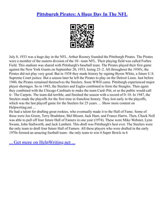 Pittsburgh Pirates: A Huge Day In The NFL
July 8, 1933 was a huge day in the NFL. Arthur Rooney founded the Pittsburgh Pirates. The Pirates
were a member of the eastern division of the 10– team NFL. Their playing field was called Forbes
Field. This stadium was shared with Pittsburgh's baseball team. The Pirates played their first game
against the New York Giants on September 20, 1933, losing 23–2. All throughout the 1930's, the
Pirates did not play very good. But in 1938 they made history by signing Byron White, a future U.S.
Supreme Court justice. But a season later he left the Pirates to play on the Detroit Lions. Just before
1940, the Pirates remained themselves the Steelers. Soon WWII came. Pittsburgh experienced major
player shortages. So in 1943, the Steelers and Eagles combined to form the Steagles. Then again
they combined with the Chicago Cardinals to make the team Card–Pitt, or as the public would call
it– The Carpets. The team did terrible, and finished the season with a record of 0–10. In 1947, the
Steelers made the playoffs for the first time in franchise history. They lost early in the playoffs,
which was the last playoff game for the Steelers for 25 years. ... Show more content on
Helpwriting.net ...
He had a talent for drafting great rookies, who eventually made it to the Hall of Fame. Some of
these were Joe Green, Terry Bradshaw, Mel Blount, Jack Ham, and Franco Harris. Then, Chuck Noll
was able to pull off four future Hall of Famers in one year (1974). These were Mike Webster, Lynn
Swann, John Stallworth, and Jack Lambert. This draft was Pittsburgh's best ever. The Steelers were
the only team to draft four future Hall of Famers. All these players who were drafted in the early
1970s formed an amazing football team– the only team to win 4 Super Bowls in 6
... Get more on HelpWriting.net ...
 