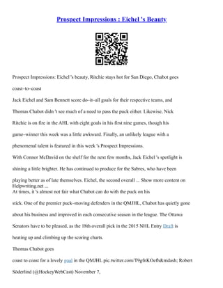 Prospect Impressions : Eichel 's Beauty
Prospect Impressions: Eichel 's beauty, Ritchie stays hot for San Diego, Chabot goes
coast–to–coast
Jack Eichel and Sam Bennett score do–it–all goals for their respective teams, and
Thomas Chabot didn 't see much of a need to pass the puck either. Likewise, Nick
Ritchie is on fire in the AHL with eight goals in his first nine games, though his
game–winner this week was a little awkward. Finally, an unlikely league with a
phenomenal talent is featured in this week 's Prospect Impressions.
With Connor McDavid on the shelf for the next few months, Jack Eichel 's spotlight is
shining a little brighter. He has continued to produce for the Sabres, who have been
playing better as of late themselves. Eichel, the second overall ... Show more content on
Helpwriting.net ...
At times, it 's almost not fair what Chabot can do with the puck on his
stick. One of the premier puck–moving defenders in the QMJHL, Chabot has quietly gone
about his business and improved in each consecutive season in the league. The Ottawa
Senators have to be pleased, as the 18th overall pick in the 2015 NHL Entry Draft is
heating up and climbing up the scoring charts.
Thomas Chabot goes
coast to coast for a lovely goal in the QMJHL pic.twitter.com/T9gfnKOefh&mdash; Robert
Söderlind (@HockeyWebCast) November 7,
 