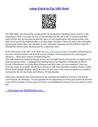 Adam Pelech In The NHL Draft
The NHL draft, once beyond the second round, can be likened to shooting fish in a barrel, as the
saying goes. There is no clear cut way of determining what the end result of a players potential
really will be once he has gone through the rigors of your organization's development plan. And
that's not to say the development plan is all that shapes the player. There are many other intangibles
and personal factors that come into play as well, ultimately separating the Shea Weber's from the
Michael Del Zotto's (sorry Micheal, just for comparison sake).
In the third round of the 2012 entry draft, the New York Islanders chose a Canadian defenseman by
the name of Adam Pelech with the 65th overall selection. Never projected to be a prototypical
offensive ... Show more content on Helpwriting.net ...
The trade market has started to heat up and we saw last night that the unexpected can happen at the
most unexpected times – a midnight deal sending Ducks Carl Hagelin to Pittsburgh for David
Perron. A blockbuster involving Ryan Johanssen and Seth Jones was just completed. There are
forwards said to be available should Snow choose to walk down that path. Jonathan Drouin, Jordan
Eberle, Ryan–Nugent Hopkins and Tyler Ennis are just some of the names being thrown around as
we head into the all–star break and February 29 trade deadline.
What Snow ultimately does could depend on the continued development of Pelech, who doesn't
seem fazed by the challenge. "I'm just grateful for the opportunity to be here and want to do the best
I can with the minutes I've been given. It's been very humbling but I know I have the skill to be here
and
... Get more on HelpWriting.net ...
 