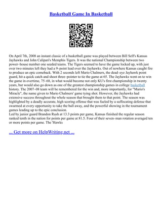 Basketball Game In Basketball
On April 7th, 2008 an instant classic of a basketball game was played between Bill Self's Kansas
Jayhawks and John Calipari's Memphis Tigers. It was the national Championship between two
power–house number one seeded teams. The Tigers seemed to have the game locked up, with just
over two minutes left they had a 9–point lead over the Jayhawks. Out of nowhere Kansas caught fire
to produce an epic comeback. With 2 seconds left Mario Chalmers, the dead–eye Jayhawk point
guard, hit a quick catch and shoot three–pointer to tie the game at 65. The Jayhawks went on to win
the game in overtime, 75–68, in what would become not only KU's first championship in twenty
years, but would also go down as one of the greatest championship games in college basketball
history. The 2007–08 team will be remembered for the win and, more importantly, for "Mario's
Miracle", the name given to Mario Chalmers' game tying shot. However, the Jayhawks had
extensive success throughout the whole season that brought them to that point. The season was
highlighted by a deadly accurate, high scoring offense that was fueled by a suffocating defense that
swarmed at every opportunity to take the ball away, and the powerful showing in the tournament
games leading up to the epic conclusion.
Led by junior guard Brandon Rush at 13.3 points per game, Kansas finished the regular season
ranked tenth in the nation for points per game at 81.5. Four of their seven–man rotation averaged ten
or more points per game. The 'Hawks
... Get more on HelpWriting.net ...
 