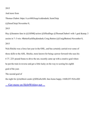 2015
And more from
Thomas Chabot. https://t.co/68OAaqe1ez&mdash; SensChirp
(@SensChirp) November 8,
2015
Hey @Senators fans in @LHJMQ action @SJSeaDogs @ThomasChabot1 with 1 goal &amp; 3
assists in 7–3 win. #BetterEachDay&mdash; Craig Button (@CraigJButton) November 8,
2015
Nick Ritchie was a force last year in the OHL, and has certainly carried over some of
those skills to the AHL. Ritchie, more known for being a power forward who uses his
6 '2", 225–pound frame to drive the net, recently came up with a creative goal where
he put the train in reverse and got a little lucky on the way to scoring his eighth
goal of the year.
The second goal of
the night for @ritchboiii sends @SDGullsAHL fans home happy. #AHLOT #SAvsSD
... Get more on HelpWriting.net ...
 