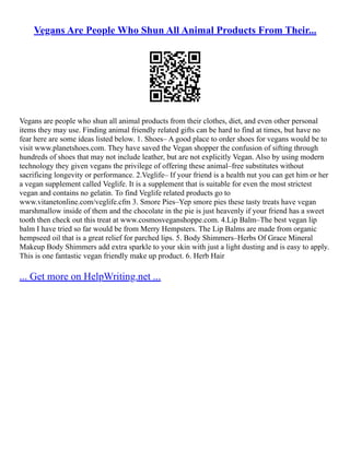 Vegans Are People Who Shun All Animal Products From Their...
Vegans are people who shun all animal products from their clothes, diet, and even other personal
items they may use. Finding animal friendly related gifts can be hard to find at times, but have no
fear here are some ideas listed below. 1. Shoes– A good place to order shoes for vegans would be to
visit www.planetshoes.com. They have saved the Vegan shopper the confusion of sifting through
hundreds of shoes that may not include leather, but are not explicitly Vegan. Also by using modern
technology they given vegans the privilege of offering these animal–free substitutes without
sacrificing longevity or performance. 2.Veglife– If your friend is a health nut you can get him or her
a vegan supplement called Veglife. It is a supplement that is suitable for even the most strictest
vegan and contains no gelatin. To find Veglife related products go to
www.vitanetonline.com/veglife.cfm 3. Smore Pies–Yep smore pies these tasty treats have vegan
marshmallow inside of them and the chocolate in the pie is just heavenly if your friend has a sweet
tooth then check out this treat at www.cosmosveganshoppe.com. 4.Lip Balm–The best vegan lip
balm I have tried so far would be from Merry Hempsters. The Lip Balms are made from organic
hempseed oil that is a great relief for parched lips. 5. Body Shimmers–Herbs Of Grace Mineral
Makeup Body Shimmers add extra sparkle to your skin with just a light dusting and is easy to apply.
This is one fantastic vegan friendly make up product. 6. Herb Hair
... Get more on HelpWriting.net ...
 
